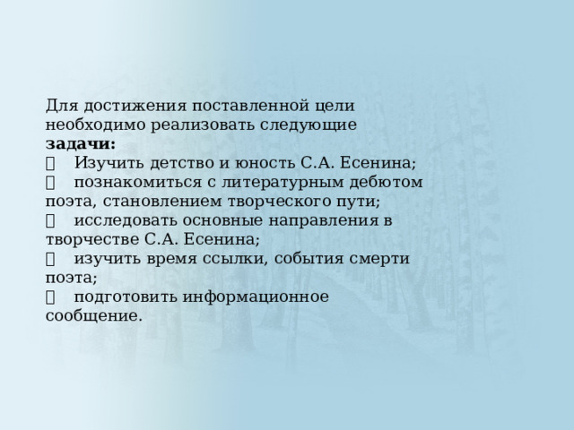 Для достижения поставленной цели необходимо реализовать следующие задачи:   Изучить детство и юность С.А. Есенина;   познакомиться с литературным дебютом поэта, становлением творческого пути;   исследовать основные направления в творчестве С.А. Есенина;   изучить время ссылки, события смерти поэта;   подготовить информационное сообщение. 