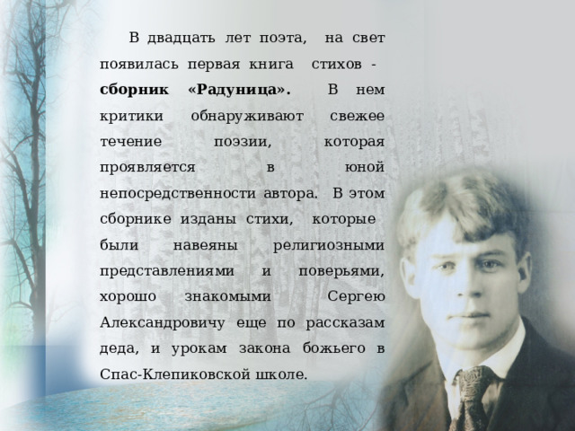 В двадцать лет поэта, на свет появилась первая книга стихов - сборник «Радуница». В нем критики обнаруживают свежее течение поэзии, которая проявляется в юной непосредственности автора. В этом сборнике изданы стихи, которые были навеяны религиозными представлениями и поверьями, хорошо знакомыми Сергею Александровичу еще по рассказам деда, и урокам закона божьего в Спас-Клепиковской школе. 