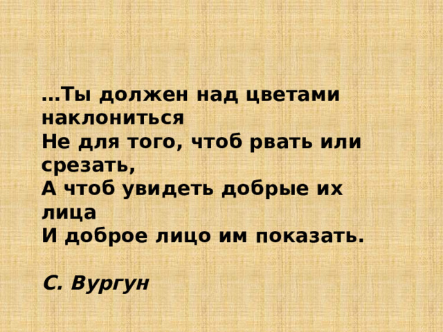 … Ты должен над цветами наклониться Не для того, чтоб рвать или срезать, А чтоб увидеть добрые их лица И доброе лицо им показать.     С. Вургун 