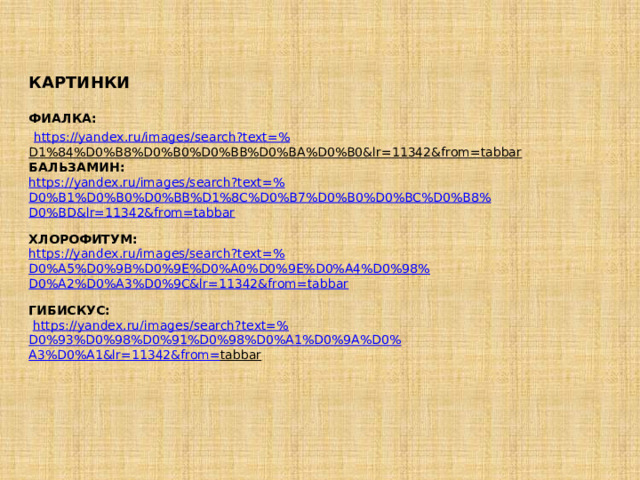 КАРТИНКИ ФИАЛКА:  https:// yandex.ru/images/search?text =% D1%84%D0%B8%D0%B0%D0%BB%D0%BA%D0%B0&lr=11342&from=tabbar  БАЛЬЗАМИН: https :// yandex.ru/images/search?text =% D0%B1%D0%B0%D0%BB%D1%8C%D0%B7%D0%B0%D0%BC%D0%B8% D0%BD&lr=11342&from= tabbar ХЛОРОФИТУМ:  https://yandex.ru/images/search?text=% D0%A5%D0%9B%D0%9E%D0%A0%D0%9E%D0%A4%D0%98% D0%A2%D0%A3%D0%9C&lr=11342&from= tabbar ГИБИСКУС:   https://yandex.ru/images/search?text=% D0%93%D0%98%D0%91%D0%98%D0%A1%D0%9A%D0% A3%D0%A1&lr=11342&from= tabbar  