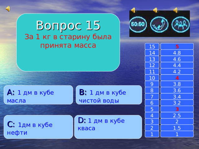 Вопрос 15 За 1 кг в старину была принята масса 15 5 14 4.8 13 4.6 12 4.4 4.2 11 4 10 3.8 9 B :  1 дм в кубе чистой воды A :  1 дм в кубе масла 3.6 8 7 3.4 6 3.2 5 3 4 2.5 C :  1дм в кубе нефти D :  1 дм в кубе кваса 2 3 2 1.5 1 1 