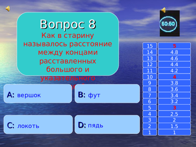 Вопрос 8 Как в старину называлось расстояние между концами расставленных большого и указательного пальцев? 15 5 14 4.8 4.6 13 4.4 12 11 4.2 4 10 9 3.8 A :  вершок B :  фут 8 3.6 7 3.4 6 3.2 3 5 2.5 4 C :  локоть D :  пядь 2 3 1.5 2 1 1 