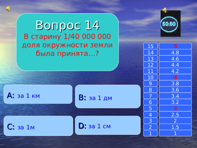 Вопрос 14 В старину 1/40 000 000 доля окружности земли была принята…? 15 5 14 4.8 4.6 13 4.4 12 11 4.2 4 10 9 3.8 A :  за 1 км B :  за 1 дм 8 3.6 7 3.4 6 3.2 3 5 2.5 4 C :  за 1м D :  за 1 см 2 3 1.5 2 1 1 