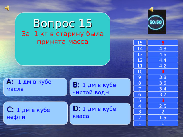 Вопрос 15 За 1 кг в старину была принята масса 15 5 14 4.8 4.6 13 12 4.4 4.2 11 10 4 3.8 9 B :  1 дм в кубе чистой воды A :  1 дм в кубе масла 3.6 8 3.4 7 6 3.2 3 5 C :  1 дм в кубе нефти 4 D :  1 дм в кубе кваса 2.5 3 2 1.5 2 1 1 