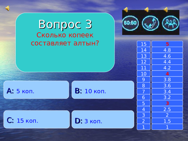 Вопрос 3 Сколько копеек составляет алтын? 15 5 14 4.8 13 4.6 12 4.4 4.2 11 4 10 3.8 9 B :  10 коп. A :  5 коп. 3.6 8 7 3.4 6 3.2 5 3 4 2.5 C :  15 коп. D :  3 коп. 2 3 2 1.5 1 1 