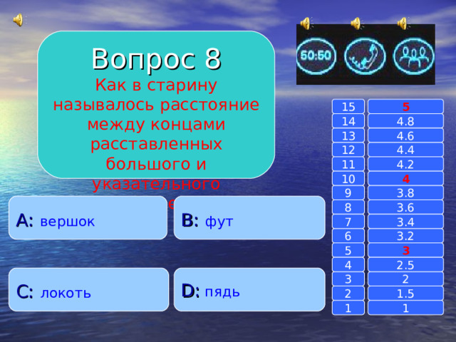 Вопрос 8 Как в старину называлось расстояние между концами расставленных большого и указательного пальцев? 15 5 14 4.8 4.6 13 4.4 12 4.2 11 10 4 3.8 9 A :  вершок B :  фут 8 3.6 7 3.4 3.2 6 3 5 2.5 4 C :  локоть D :  пядь 2 3 1.5 2 1 1 