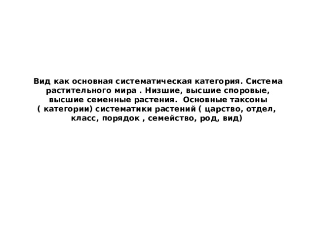 Вид как основная систематическая категория. Система растительного мира . Низшие, высшие споровые, высшие семенные растения. Основные таксоны ( категории) систематики растений ( царство, отдел, класс, порядок , семейство, род, вид) 