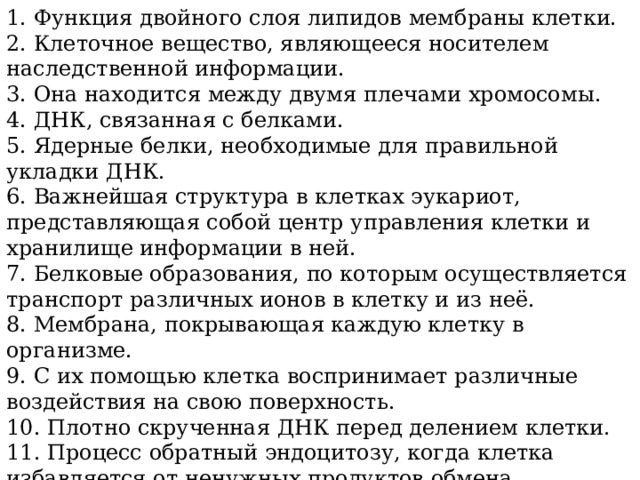 1. Функция двойного слоя липидов мембраны клетки. 2. Клеточное вещество, являющееся носителем наследственной информации. 3. Она находится между двумя плечами хромосомы. 4. ДНК, связанная с белками. 5. Ядерные белки, необходимые для правильной укладки ДНК. 6. Важнейшая структура в клетках эукариот, представляющая собой центр управления клетки и хранилище информации в ней. 7. Белковые образования, по которым осуществляется транспорт различных ионов в клетку и из неё. 8. Мембрана, покрывающая каждую клетку в организме. 9. С их помощью клетка воспринимает различные воздействия на свою поверхность. 10. Плотно скрученная ДНК перед делением клетки. 11. Процесс обратный эндоцитозу, когда клетка избавляется от ненужных продуктов обмена. 12. Процесс проникновения в клетку пищевых частиц. 