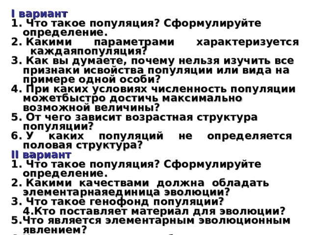 I вариант 1. Что такое популяция? Сформулируйте определение. 2. Какими параметрами характеризуется каждаяпопуляция? 3. Как вы думаете, почему нельзя изучить все признаки исвойства популяции или вида на примере одной особи? 4. При каких условиях численность популяции можетбыстро достичь максимально возможной величины? 5. От чего зависит возрастная структура популяции? 6. У каких популяций не определяется половая структура? II вариант 1. Что такое популяция? Сформулируйте определение. 2. Какими качествами должна обладать элементарнаяединица эволюции? 3. Что такое генофонд популяции?  4.Кто поставляет материал для эволюции? 5.Что является элементарным эволюционным явлением? 6.Назовите условия, необходимые для осуществления эволюции. 
