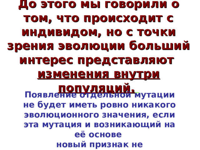 До этого мы говорили о том, что происходит с индивидом, но с точки зрения эволюции больший интерес представляют изменения внутри популяций.  Появление отдельной мутации не будет иметь ровно никакого эволюционного значения, если эта мутация и возникающий на её основе новый признак не распространятся среди других особей вида.  