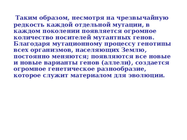  Таким образом, несмотря на чрезвычайную редкость каждой отдельной мутации, в каждом поколении появляется огромное количество носителей мутантных генов. Благодаря мутационному процессу генотипы всех организмов, населяющих Землю, постоянно меняются; появляются все новые и новые варианты генов (аллели), создается огромное генетическое разнообразие, которое служит материалом для эволюции.  