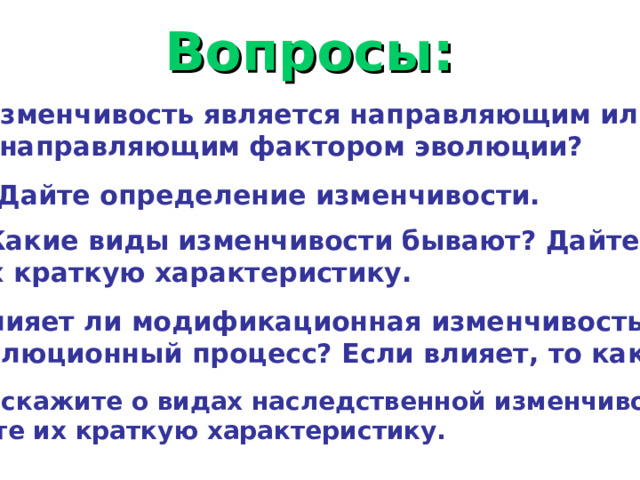 Вопросы: Изменчивость является направляющим или ненаправляющим фактором эволюции?  Дайте определение изменчивости. Какие виды изменчивости бывают? Дайте их краткую характеристику. Влияет ли модификационная изменчивость на эволюционный процесс? Если влияет, то как? Расскажите о видах наследственной изменчивости. Дайте их краткую характеристику. 