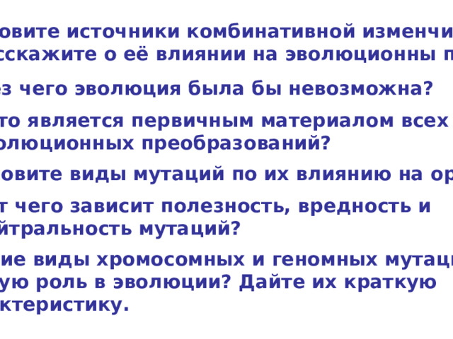 Назовите источники комбинативной изменчивости и расскажите о её влиянии на эволюционны процесс. Без чего эволюция была бы невозможна? Что является первичным материалом всех эволюционных преобразований? Назовите виды мутаций по их влиянию на организм. От чего зависит полезность, вредность и нейтральность мутаций? Какие виды хромосомных и геномных мутаций играют особую роль в эволюции? Дайте их краткую характеристику. 