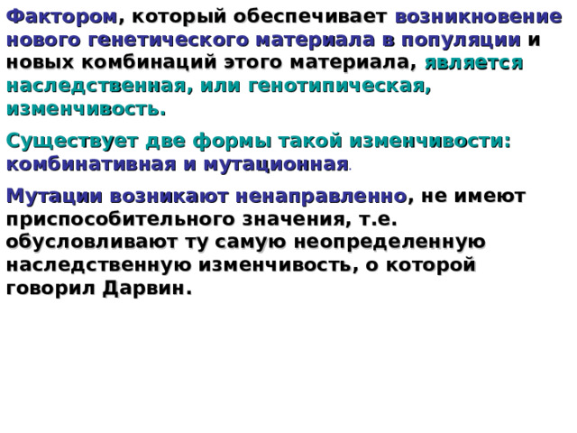 Фактором , который обеспечивает возникновение нового генетического материала в популяции и новых комбинаций этого материала, является наследственная, или генотипическая, изменчивость. Существует две формы такой изменчивости:  комбинативная и мутационная .  Мутации возникают ненаправленно , не имеют приспособительного значения, т.е. обусловливают ту самую неопределенную наследственную изменчивость, о которой говорил Дарвин.  