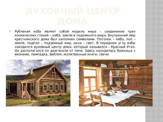 Духовный центр дома Рубленая изба являет собой модель мира – соединение трех космических стихий – неба, земли и подземного мира. Внутренний мир крестьянского дома был наполнен символами. Потолок – небо, пол – земля, подпол – подземный мир, окна – свет. В переднем углу избы находился духовный центр дома, который назывался - Красный Угол. Он располагался по диагонали от печи. Здесь находилась Божница с иконами, лампадка, Библия, молитвенные книги, свечи.  