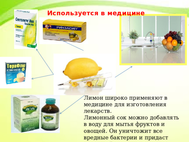 Используется в медицине Лимон широко применяют в медицине для изготовления лекарств. Лимонный сок можно добавлять в воду для мытья фруктов и овощей. Он уничтожит все вредные бактерии и придаст приятный аромат. 