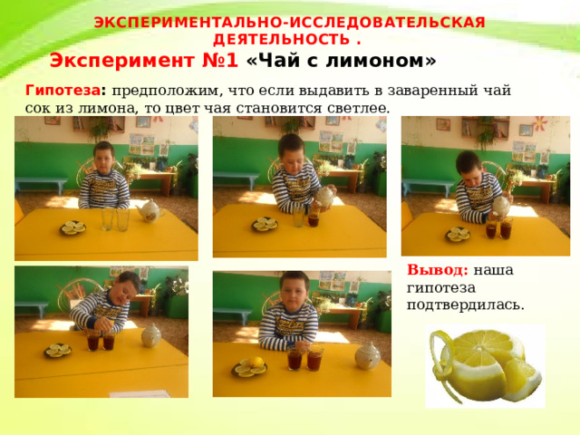 ЭКСПЕРИМЕНТАЛЬНО-ИССЛЕДОВАТЕЛЬСКАЯ ДЕЯТЕЛЬНОСТЬ .  Эксперимент №1 «Чай с лимоном»   Гипотеза : предположим, что если выдавить в заваренный чай сок из лимона, то цвет чая становится светлее. Вывод: наша гипотеза подтвердилась. 