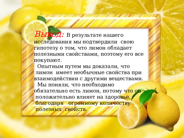 Вывод: В результате нашего исследования мы  подтвердили свою гипотезу о том, что лимон обладает полезными свойствами, поэтому его все покупают.  Опытным путем мы доказали, что  лимон имеет необычные свойства при взаимодействии с другими веществами.  Мы поняли, что необходимо обязательно есть лимон, потому что он  положительно влияет на здоровье,  благодаря   огромному количеству  полезных  свойств.  