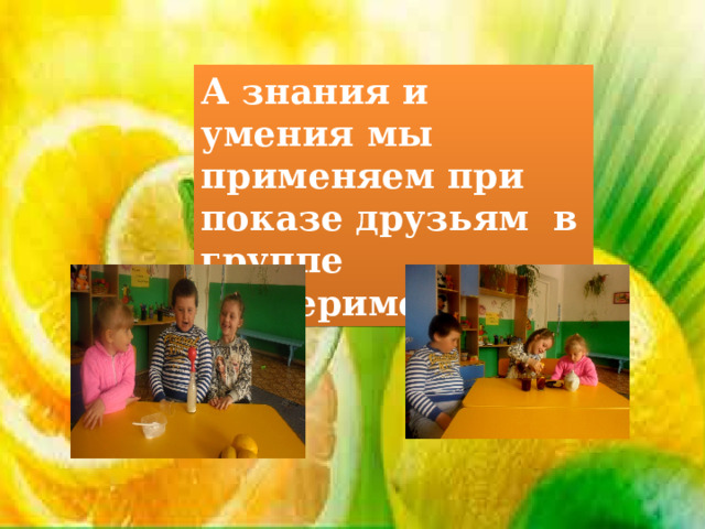 А знания и умения мы применяем при показе друзьям в группе экспериментов. 