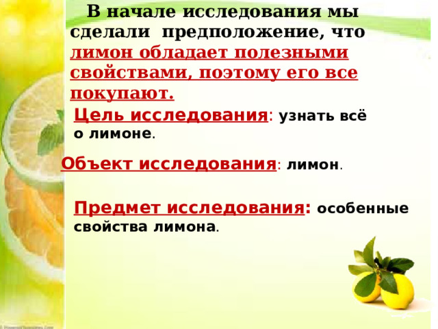  В начале исследования мы сделали предположение, что лимон обладает полезными свойствами, поэтому его все покупают. Цель исследования :  узнать всё о лимоне . Объект исследования : лимон . Предмет исследования :  особенные свойства лимона . 