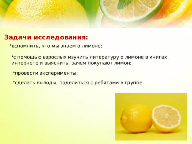 Задачи исследования:  вспомнить, что мы знаем о лимоне; с помощью взрослых изучить литературу о лимоне в книгах, интернете и выяснить, зачем покупают лимон; провести эксперименты; сделать выводы, поделиться с ребятами в группе. 