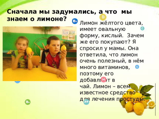 Сначала мы задумались, а что мы знаем о лимоне? Лимон жёлтого цвета, имеет овальную форму, кислый. Зачем же его покупают? Я спросил у мамы. Она ответила, что лимон очень полезный, в нём много витаминов, поэтому его добавляют в чай. Лимон – всем известное средство для лечения простуды. 