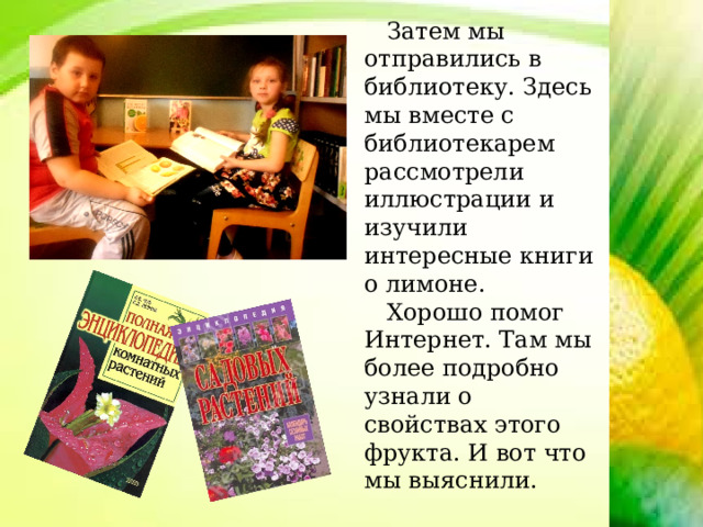  Затем мы отправились в библиотеку. Здесь мы вместе с библиотекарем рассмотрели иллюстрации и изучили интересные книги о лимоне.  Хорошо помог Интернет. Там мы более подробно узнали о свойствах этого фрукта. И вот что мы выяснили. 