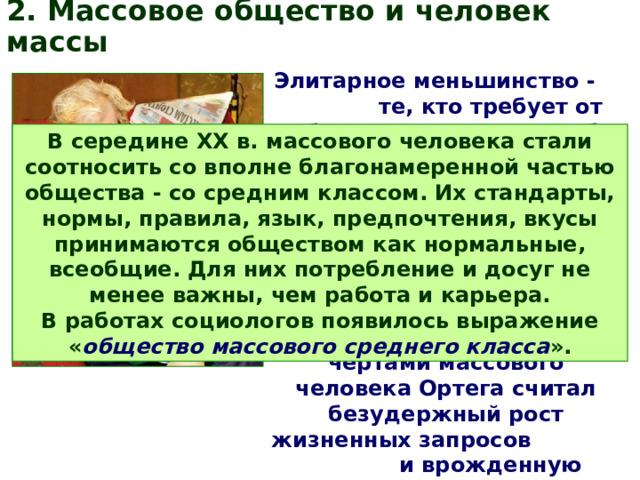 2. Массовое общество и человек массы Элитарное меньшинство - те, кто требует от себя многого и сам на себя взваливает тяготы и обязательства. Большинство же не требует ничего, для них жить - это плыть по течению, оставаясь такими, какие есть, не силясь превзойти себя. Основными чертами массового человека Ортега считал безудержный рост жизненных запросов и врожденную неблагодарность ко всему, что эти запросы удовлетворяет. В середине ХХ в. массового человека стали соотносить со вполне благонамеренной частью общества - со средним классом. Их стандарты, нормы, правила, язык, предпочтения, вкусы принимаются обществом как нормальные, всеобщие. Для них потребление и досуг не менее важны, чем работа и карьера. В работах социологов появилось выражение « общество массового среднего класса ». 