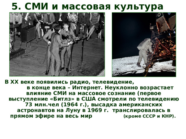 5. СМИ и массовая культура В ХХ веке появились радио, телевидение, в конце века – Интернет. Неуклонно возрастает влияние СМИ на массовое сознание (первое выступление «Битлз» в США смотрели по телевидению 73 млн.чел (1964 г.), высадка американских астронавтов на Луну в 1969 г. транслировалась в прямом эфире на весь мир (кроме СССР и КНР). 