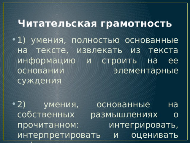 Читательская грамотность 1) умения, полностью основанные на тексте, извлекать из текста информацию и строить на ее основании элементарные суждения 2) умения, основанные на собственных размышлениях о прочитанном: интегрировать, интерпретировать и оценивать информацию текста в контекста собственных знания читателя 