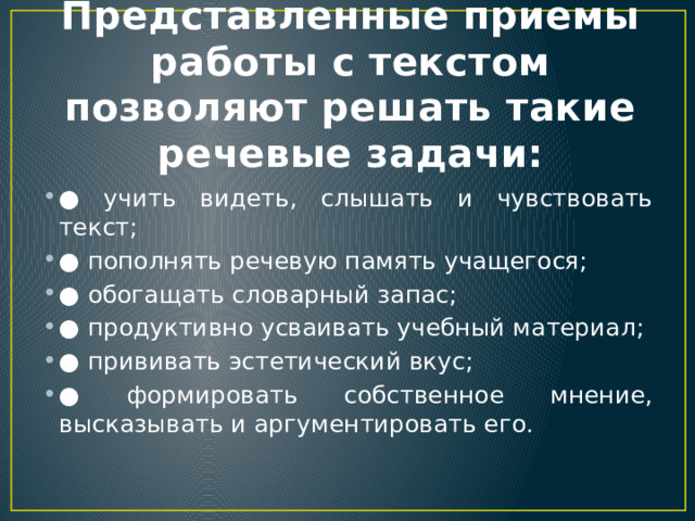 Представленные приемы работы с текстом позволяют решать такие речевые задачи: ● учить видеть, слышать и чувствовать текст; ● пополнять речевую память учащегося; ● обогащать словарный запас; ● продуктивно усваивать учебный материал; ● прививать эстетический вкус; ● формировать собственное мнение, высказывать и аргументировать его. 