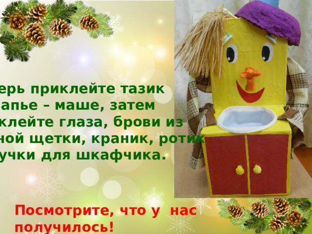 Теперь приклейте тазик из папье – маше, затем приклейте глаза, брови из зубной щетки, краник, ротик  и ручки для шкафчика. Посмотрите, что у нас получилось! 
