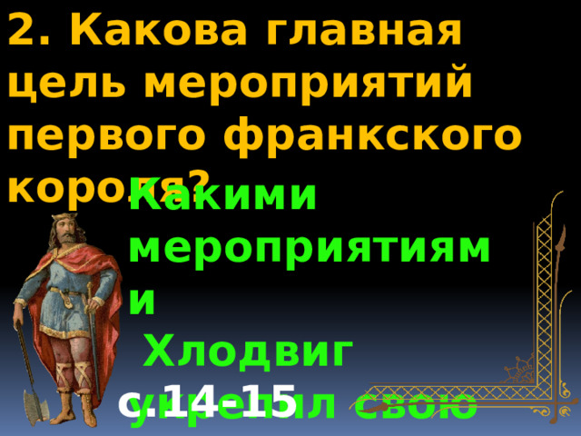2. Какова главная цель мероприятий первого франкского короля? Какими мероприятиями  Хлодвиг укрепил свою власть? с.14-15 