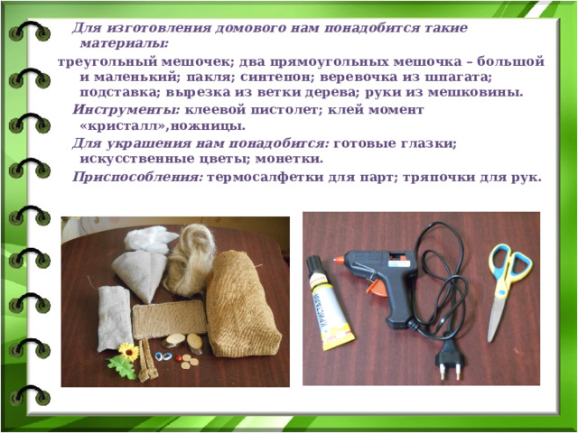  Для изготовления домового нам понадобится такие материалы: треугольный мешочек; два прямоугольных мешочка – большой и маленький; пакля; синтепон; веревочка из шпагата; подставка; вырезка из ветки дерева; руки из мешковины.  Инструменты: клеевой пистолет; клей момент «кристалл»,ножницы.  Для украшения нам понадобится: готовые глазки; искусственные цветы; монетки.  Приспособления: термосалфетки для парт; тряпочки для рук. 