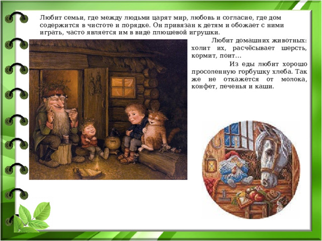 Любит семьи, где между людьми царят мир, любовь и согласие, где дом содержится в чистоте и порядке. Он привязан к детям и обожает с ними играть, часто является им в виде плюшевой игрушки.  Любит домашних животных: холит их, расчёсывает шерсть, кормит, поит…  Из еды любит хорошо просоленную горбушку хлеба. Так же не откажется от молока, конфет, печенья и каши. 