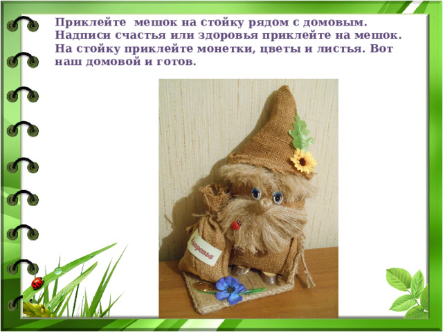 Приклейте мешок на стойку рядом с домовым. Надписи счастья или здоровья приклейте на мешок. На стойку приклейте монетки, цветы и листья. Вот наш домовой и готов. 