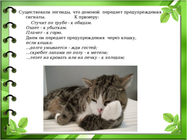 Существовали легенды, что домовой передает предупреждения через сигналы. К примеру:  Стучит по трубе - к обидам.  Охает - к убыткам.  Плачет - к горю.  Днем он передает предупреждения через кошку,  если кошка:  ...долго умывается - жди гостей;  ...скребет лапами по полу - к метели;  ...лезет на кровать или на печку - к холодам;   
