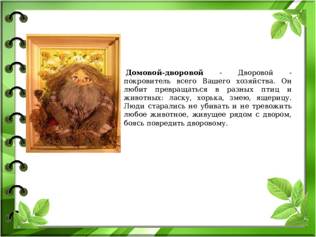   Домовой-дворовой - Дворовой - покровитель всего Вашего хозяйства. Он любит превращаться в разных птиц и животных: ласку, хорька, змею, ящерицу. Люди старались не убивать и не тревожить любое животное, живущее рядом с двором, боясь повредить дворовому. 