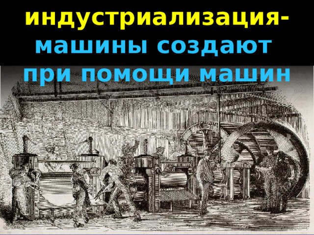 индустриализация- машины создают при помощи машин 