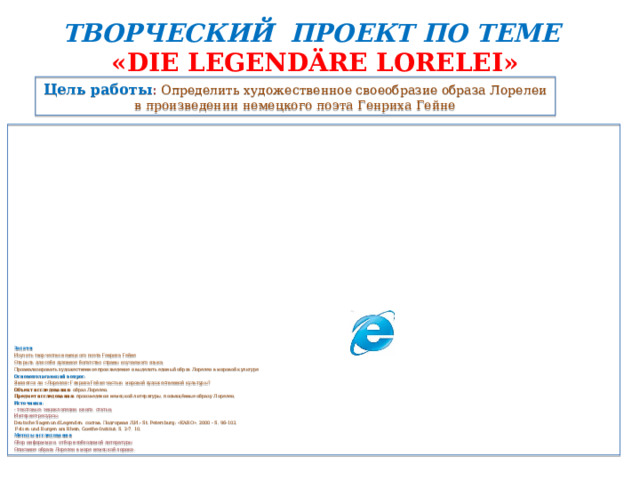 ТВОРЧЕСКИЙ ПРОЕКТ ПО ТЕМЕ  « DIE LEGENDÄRE LORELEI » Цель работы :  Определить художественное своеобразие образа Лорелеи в произведении немецкого поэта Генриха Гейне                               Задачи : Изучить творчество немецкого поэта Генриха Гейне Открыть для себя духовное богатство страны изучаемого языка. Проанализировать художественное произведение и выделить единый образ Лорелеи в мировой культуре Основополагающий вопрос : Является ли «Лорелея» Генриха Гейне частью  мировой художественной культуры? Объект исследования:  образ Лорелеи. Предмет исследования:  произведения немецкой литературы, посвящённые образу Лорелеи. Источники : - текстовые: энциклопедии, книги, статьи; Интернет-ресурсы: Deutsche Sagen und Legenden:  состав .  Подгорная   Л . И .- St. Petersburg: « KARO », 2000 -  S. 96-103.   Felsen und Burgen am Rhein, Goethe-Institut: S. 2-7, 10. Методы исследования : Сбор информации, отбор необходимой литературы Описание образа Лорелеи в мире немецкой лирики. 