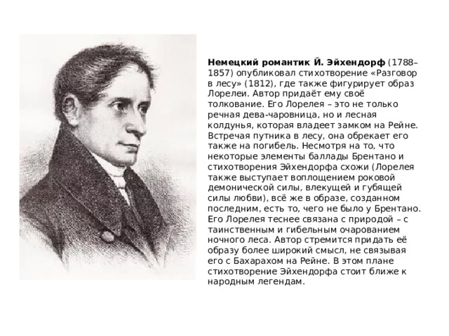 Немецкий романтик Й. Эйхендорф  (1788–1857) опубликовал стихотворение «Разговор в лесу» (1812), где также фигурирует образ Лорелеи. Автор придаёт ему своё толкование. Его Лорелея – это не только речная дева-чаровница, но и лесная колдунья, которая владеет замком на Рейне. Встречая путника в лесу, она обрекает его также на погибель. Несмотря на то, что некоторые элементы баллады Брентано и стихотворения Эйхендорфа схожи (Лорелея также выступает воплощением роковой демонической силы, влекущей и губящей силы любви), всё же в образе, созданном последним, есть то, чего не было у Брентано. Его Лорелея теснее связана с природой – с таинственным и гибельным очарованием ночного леса. Автор стремится придать её образу более широкий смысл, не связывая его с Бахарахом на Рейне. В этом плане стихотворение Эйхендорфа стоит ближе к народным легендам.   