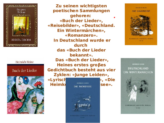 .  Zu seinen wichtigsten poetischen Sammlungen gehoren:  «Buch der Lieder», «Reisebilder», «Deutschland. Ein Wintermärchen», «Romanzero».  In Deutschland wurde er durch  das «Buch der Lieder bekannt».  Das «Buch der Lieder», Heines erstes gro β es Gedichtbuch besteht aus vi e r Zyklen: «Junge Leiden», «Lyrisches Intermezzo», «Die Heimkehr», die «Nordsee».   