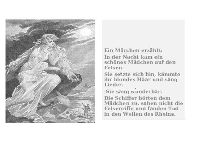  Ein Märchen erzählt: In der Nacht kam ein schönes Mädchen auf den Felsen. Sie setzte sich hin, kämmte ihr blondes Haar und sang Lieder.  Sie sang wunderbar. Die Schiffer hörten dem Mädchen zu, sahen nicht die Felsenriffe und fanden Tod in den Wellen des Rheins. . 
