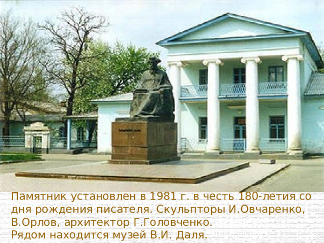 Памятник Далю установлен в 1981 г. в честь 180-летия со дня рождения писателя на улице Английской, ныне носящей его имя. Рядом находится музей В.И. Даля. Скульпторы И.Овчаренко, В.Орлов, архитектор Г.Головченко создали образ мудрого исследователя, погруженного в свою работу.    Памятник установлен в 1981 г. в честь 180-летия со дня рождения писателя. Скульпторы И.Овчаренко, В.Орлов, архитектор Г.Головченко.  Рядом находится музей В.И. Даля. 