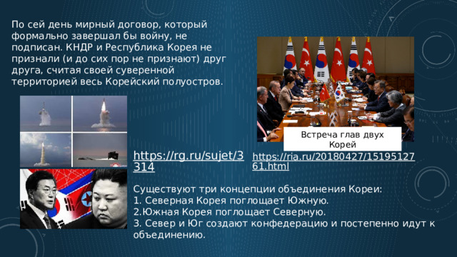 По сей день мирный договор, который формально завершал бы войну, не подписан. КНДР и Республика Корея не признали (и до сих пор не признают) друг друга, считая своей суверенной территорией весь Корейский полуостров. Встреча глав двух Корей Существуют три концепции объединения Кореи: 1. Северная Корея поглощает Южную. 2.Южная Корея поглощает Северную. 3. Север и Юг создают конфедерацию и постепенно идут к объединению. 