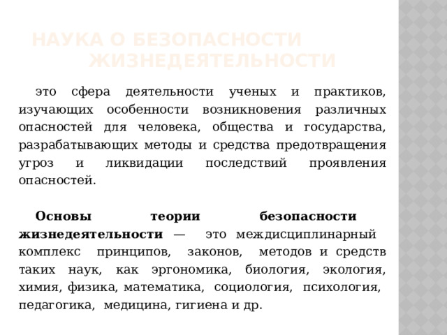  Наука о безопасности жизнедеятельности это сфера деятельности ученых и практиков, изучающих особенности возникновения различных опасностей для человека, общества и государства, разрабатывающих методы и средства предотвращения угроз и ликвидации последствий проявления опасностей.  Основы теории безопасности жизнедеятельности — это междисциплинарный комплекс принципов, законов, методов и средств таких наук, как эргономика, биология, экология, химия, физика, математика, социология, психология, педагогика, медицина, гигиена и др. 