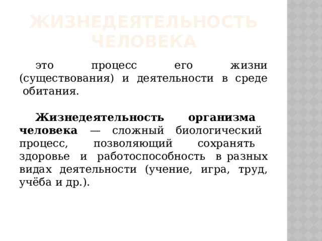 Жизнедеятельность человека это процесс его жизни (существования) и деятельности в среде обитания.  Жизнедеятельность организма человека — сложный биологический процесс, позволяющий сохранять здоровье и работоспособность в разных видах деятельности (учение, игра, труд, учёба и др.). 