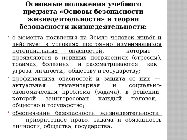 Основные положения учебного предмета «Основы безопасности жизнедеятельности» и теории безопасности жизнедеятельности: с момента появления на Земле человек живёт и действует в условиях постоянно изменяющихся потенциальных опасностей , которые проявляются в нервных потрясениях (стрессы), травмах, болезнях и рассматриваются как угроза личности, обществу и государству; профилактика опасностей и защита от них — актуальная гуманитарная и социально-экономическая проблема (задача), в решении которой заинтересован каждый человек, общество и государство; обеспечение безопасности жизнедеятельности — приоритетное право, задача и обязанность личности, общества, государства. 