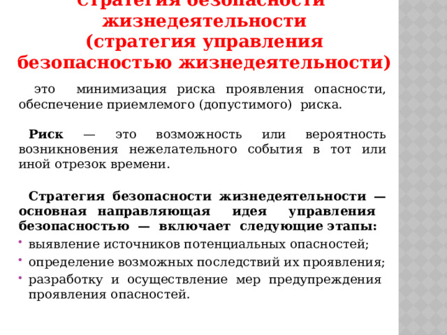 С тратегия безопасности жизнедеятельности  (стратегия управления безопасностью жизнедеятельности) это минимизация риска проявления опасности, обеспечение приемлемого (допустимого) риска.  Риск — это возможность или вероятность возникновения нежелательного события в тот или иной отрезок времени. Стратегия безопасности жизнедеятельности — основная направляющая идея управления безопасностью — включает следующие этапы: выявление источников потенциальных опасностей; определение возможных последствий их проявления; разработку и осуществление мер предупреждения проявления опасностей. 