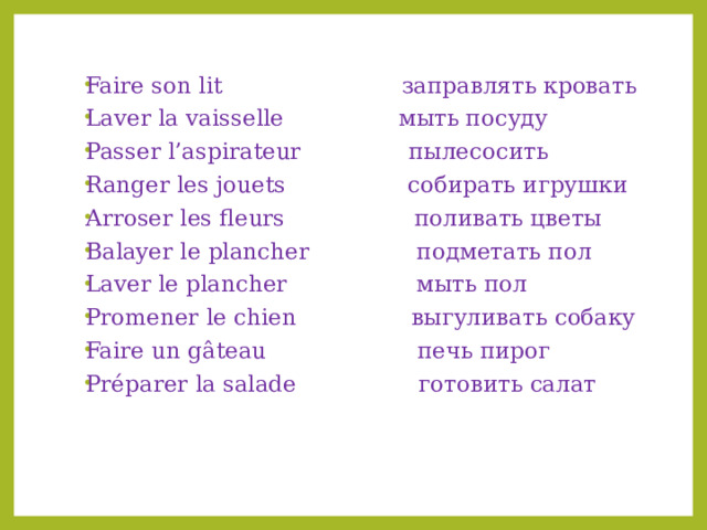 Faire son lit заправлять кровать Laver la vaisselle мыть посуду Passer l’aspirateur пылесосить Ranger les jouets собирать игрушки Arroser les fleurs поливать цветы Balayer le plancher подметать пол Laver le plancher мыть пол Promener le chien выгуливать собаку Faire un gâteau печь пирог Préparer la salade готовить салат 